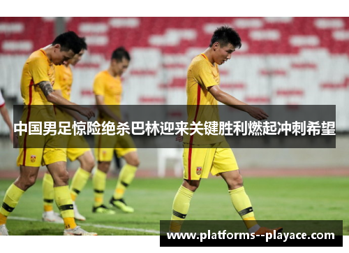 中国男足惊险绝杀巴林迎来关键胜利燃起冲刺希望