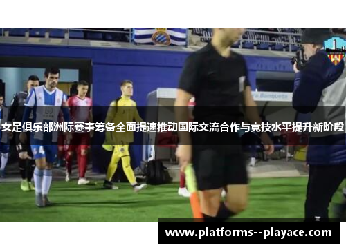 女足俱乐部洲际赛事筹备全面提速推动国际交流合作与竞技水平提升新阶段