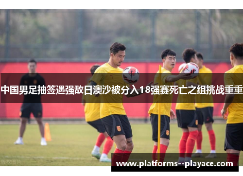 中国男足抽签遇强敌日澳沙被分入18强赛死亡之组挑战重重
