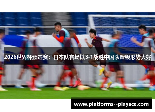 2026世界杯预选赛：日本队客场以3-1战胜中国队晋级形势大好