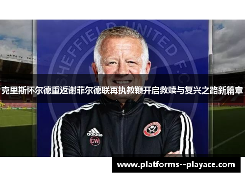 克里斯怀尔德重返谢菲尔德联再执教鞭开启救赎与复兴之路新篇章