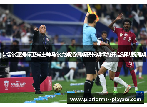 卡塔尔亚洲杯卫冕主帅马尔克斯洛佩斯获长期续约开启球队新周期