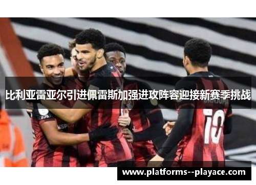 比利亚雷亚尔引进佩雷斯加强进攻阵容迎接新赛季挑战
